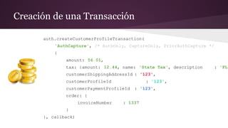 Creación de una Transacción
auth.createCustomerProfileTransaction(
'AuthCapture', /* AuthOnly, CaptureOnly, PriorAuthCapture */
{
amount: 56.01,
tax: {amount: 12.44, name: 'State Tax', description : 'FL'
customerShippingAddressId : '123',
customerProfileId : '123',
customerPaymentProfileId : '123',
order: {
invoiceNumber : 1337
}
}, callback)
 