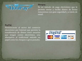 Hoopay.
Es un método de pago electrónico que le
permite enviar y recibir dinero de forma
instantánea con gran seguridad y a través de
email.
PayPal.
Perteneciente al sector del comercio
electrónico por Internet que permite la
transferencia de dinero entre usuarios
que tengan correo electrónico, una
alternativa al tradicional método en
papel como los cheques o giros postales.
 