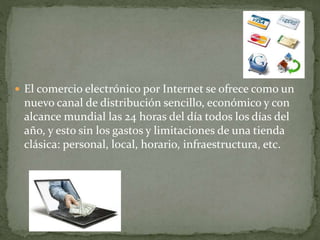  El comercio electrónico por Internet se ofrece como un
nuevo canal de distribución sencillo, económico y con
alcance mundial las 24 horas del día todos los días del
año, y esto sin los gastos y limitaciones de una tienda
clásica: personal, local, horario, infraestructura, etc.
 