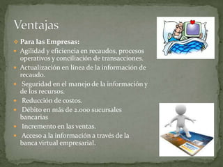  Para las Empresas:
 Agilidad y eficiencia en recaudos, procesos
operativos y conciliación de transacciones.
 Actualización en línea de la información de
recaudo.
 Seguridad en el manejo de la información y
de los recursos.
 Reducción de costos.
 Débito en más de 2.000 sucursales
bancarias
 Incremento en las ventas.
 Acceso a la información a través de la
banca virtual empresarial.
 