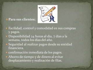 Para sus clientes:
 Facilidad, control y comodidad en sus compras
y pagos.
 Disponibilidad 24 horas al día, 7 días a la
semana, todos los días del año.
 Seguridad al realizar pagos desde su entidad
financiera.
 confirmación inmediata de los pagos.
 Ahorro de tiempo y de dinero al evitar
desplazamiento y realización de filas.
 