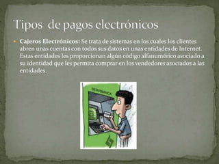  Cajeros Electrónicos: Se trata de sistemas en los cuales los clientes
abren unas cuentas con todos sus datos en unas entidades de Internet.
Estas entidades les proporcionan algún código alfanumérico asociado a
su identidad que les permita comprar en los vendedores asociados a las
entidades.
 