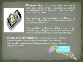  Dinero Electrónico : el dinero electrónico
como aquel dinero creado, cambiado y gastado de
forma electrónica. El dinero electrónico se usará
para pequeños pagos.
- Dinero on-line: Exige interactuar con el banco (vía
módem o red) para llevar a cabo una transacción
con una tercera parte.
- -Dinero offline: Se dispone del dinero en el propio
ordenador, y puede gastarse cuando se desee, sin
necesidad de contactar para ello con un banco.
• Cheques Electrónicos: Los cheques electrónicos podrían
consistir algo tan simple como enviar un email a un vendedor
autorizándole a sacar dinero de la cuenta, con certificados y firmas
digitales asociados.
 