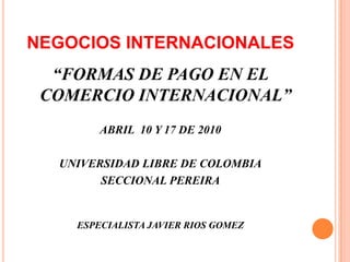 NEGOCIOS INTERNACIONALES “FORMAS DE PAGO EN EL COMERCIO INTERNACIONAL” ABRIL  10 Y 17 DE 2010 UNIVERSIDAD LIBRE DE COLOMBIA SECCIONAL PEREIRA ESPECIALISTA JAVIER RIOS GOMEZ  