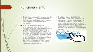 Funcionamiento
 En el pago con tarjeta, la pasarela de
pago valida la tarjeta y organiza la
transferencia del dinero de la cuenta
del comprador a la cuenta del
vendedor.
 El monedero electrónico, sin
embargo, almacena el dinero del
comprador en un formato electrónico
y lo transfiere al sistema durante el
pago. El sistema de pago valida el
dinero y organiza la transferencia a la
cuenta del vendedor. También existe
la posibilidad de que el sistema de
pago transfiera el dinero electrónico
al monedero electrónico del
vendedor actuando en este caso
como un intermediario entre ambos
monederos electrónicos.
 El pago a través de la banca
electrónica, enlaza un número de
operación o venta realizada en el
comercio o tienda virtual con la
cuenta bancaria del cliente en el
mismo site del banco. Esto, reduce el
riesgo de fraude al no transmitir
información financiera personal por
la red.
 