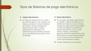 Tipos de Sistemas de pago electrónicos
 Cajeros Electrónicos
 Se trata de sistemas en los cuales
los clientes abren unas cuentas con
todos sus datos en unas entidades
de Internet. Estas entidades les
proporcionan algún código
alfanumérico asociado a su
identidad que les permita comprar
en los vendedores asociados a las
entidades.
 Dinero Electrónico
 El concepto de dinero electrónico
es amplio, y difícil de definir en un
medio tan extenso como el de los
medios de pago electrónicos (EPS).
A todos los efectos se definirá el
dinero electrónico como aquel
dinero creado, cambiado y
gastado de forma electrónica. Este
dinero tiene un equivalente directo
en el mundo real: la moneda. Se
usará para pequeños pagos.
 Puede clasificarse en dos tipos:
 