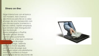 Dinero on-line:
Exige interactuar con el banco
(vía módem, red o banca
electrónica) para llevar a cabo
el pago de una transacción con
una tercera parte (comercio o
tienda online). Existen empresas
que brindan esta triangulación
con los bancos
como safetypay o PayPal,
también existen divisas
comerciales puramente
electrónicas y las que combinan
varias formas de pago
como neopago, además
debemos incluir aquellas
plataformas de pago que
funcionan sobre una plataforma
móvil, lo cual lleva a mayor
portabilidad de las soluciones de
 