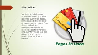 Dinero offline:
Se dispone del dinero a
través de internet, y puede
gastarse cuando se desee,
sin necesidad de contactar
para ello con un banco. Estos
sistemas de dinero
electrónico permiten al
cliente depositar dinero en
una cuenta y luego usar ese
dinero para comprar
productos o servicios en
Internet.
 