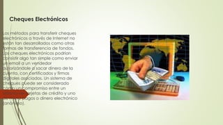 Cheques Electrónicos
Los métodos para transferir cheques
electrónicos a través de Internet no
están tan desarrollados como otras
formas de transferencia de fondos.
Los cheques electrónicos podrían
consistir algo tan simple como enviar
un email a un vendedor
autorizándole a sacar dinero de la
cuenta, con certificados y firmas
digitales asociados. Un sistema de
cheques puede ser considerado
como un compromiso entre un
sistema de tarjetas de crédito y uno
de micro pagos o dinero electrónico
(anónimo).
 