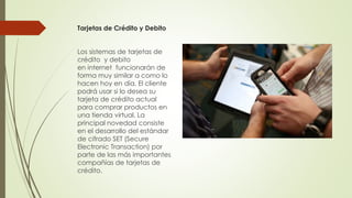 Tarjetas de Crédito y Debito
Los sistemas de tarjetas de
crédito y debito
en internet funcionarán de
forma muy similar a como lo
hacen hoy en día. El cliente
podrá usar si lo desea su
tarjeta de crédito actual
para comprar productos en
una tienda virtual. La
principal novedad consiste
en el desarrollo del estándar
de cifrado SET (Secure
Electronic Transaction) por
parte de las más importantes
compañías de tarjetas de
crédito.
 