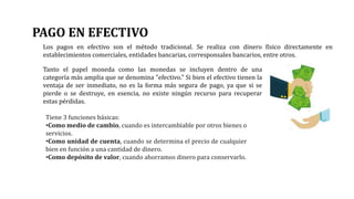 PAGO EN EFECTIVO
Los pagos en efectivo son el método tradicional. Se realiza con dinero físico directamente en
establecimientos comerciales, entidades bancarias, corresponsales bancarios, entre otros.
Tanto el papel moneda como las monedas se incluyen dentro de una
categoría más amplia que se denomina "efectivo." Si bien el efectivo tienen la
ventaja de ser inmediato, no es la forma más segura de pago, ya que si se
pierde o se destruye, en esencia, no existe ningún recurso para recuperar
estas pérdidas.
Tiene 3 funciones básicas:
•Como medio de cambio, cuando es intercambiable por otros bienes o
servicios.
•Como unidad de cuenta, cuando se determina el precio de cualquier
bien en función a una cantidad de dinero.
•Como depósito de valor, cuando ahorramos dinero para conservarlo.
 