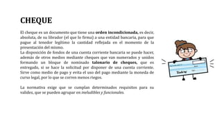 CHEQUE
El cheque es un documento que tiene una orden incondicionada, es decir,
absoluta, de su librador (el que lo firma) a una entidad bancaria, para que
pague al tenedor legítimo la cantidad reflejada en el momento de la
presentación del mismo.
La disposición de fondos de una cuenta corriente bancaria se puede hacer,
además de otros medios mediante cheques que van numerados y unidos
formando un bloque de nominado talonario de cheques, que es
entregado, si se hace la solicitud por disponer de una cuenta corriente.
Sirve como medio de pago y evita el uso del pago mediante la moneda de
curso legal, por lo que se corren menos riegos.
La normativa exige que se cumplan determinados requisitos para su
validez, que se pueden agrupar en ineludibles y funcionales.
 