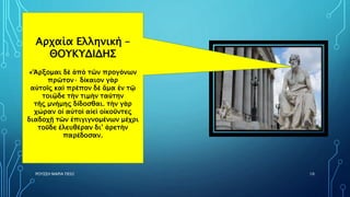ΡΟΥΣΣΗ ΜΑΡΙΑ ΠΕ02 10
Αρχαία Ελληνική –
ΘΟΥΚΥΔΙΔΗΣ
«Ἄρξομαι δὲ ἀπὸ τῶν προγόνων
πρῶτον· δίκαιον γὰρ
αὐτοῖς καὶ πρέπον δὲ ἅμα ἐν τῷ
τοιῷδε τὴν τιμὴν ταύτην
τῆς μνήμης δίδοσθαι. τὴν γὰρ
χώραν οἱ αὐτοὶ αἰεὶ οἰκοῦντες
διαδοχῇ τῶν ἐπιγιγνομένων μέχρι
τοῦδε ἐλευθέραν δι’ ἀρετὴν
παρέδοσαν.
 