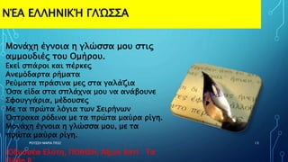 ΝΈΑ ΕΛΛΗΝΙΚΉ ΓΛΏΣΣΑ
ΡΟΥΣΣΗ ΜΑΡΙΑ ΠΕ02 13
Μονάχη έγνοια η γλώσσα μου στις
αμμουδιές του Ομήρου.
Εκεί σπάροι και πέρκες
Ανεμόδαρτα ρήματα
Ρεύματα πράσινα μες στα γαλάζια
Όσα είδα στα σπλάχνα μου να ανάβουνε
Σφουγγάρια, μέδουσες
Με τα πρώτα λόγια των Σειρήνων
Όστρακα ρόδινα με τα πρώτα μαύρα ρίγη.
Μονάχη έγνοια η γλώσσα μου, με τα
πρώτα μαύρα ρίγη.
(Οδυσσέα Ελύτη, ΠΟΙΗΣΗ, Άξιον Εστί : Τα
 