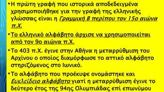 •Η πρώτη γραφή που ιστορικά αποδεδειγμένα
χρησιμοποιήθηκε για την γραφή της ελληνικής
γλώσσας είναι η Γραμμική Β περίπου τον 15ο αιώνα
π.Χ.
•Το ελληνικό αλφάβητο άρχισε να χρησιμοποιείται
από τον 9ο αιώνα π.Χ.
•Το 403 π.Χ. έγινε στην Αθήνα η μεταρρύθμιση του
Αρχίνου ο οποίος διαμόρφωσε το αττικό αλφάβητο
στηριζόμενος στο Ιωνικό.
•Το αλφάβητο που προέκυψε ονομάστηκε και
Ευκλείδειο αλφάβητο γιατί η μεταρρύθμιση έγινε το
δεύτερο έτος της 94ης Ολυμπιάδας επί επωνύμου
ΡΟΥΣΣΗ ΜΑΡΙΑ ΠΕ02 14
 