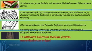 Η γλώσσα μας έγινε διεθνής επί Μεγάλου Αλεξάνδρου και Ελληνιστικών
χρόνων
ελληνική μετάφραση της Παλαιάς Διαθήκης από τους Εβδομήκοντα
Η διατήρηση της ελληνικής γλώσσας διασώζει τον αρχαίο
ελληνικό κόσμο στο Βυζάντιο.
Το αθάνατο ελληνικό πνεύμα γίνεται
πανανθρώπινο κτήμα!
Η οικουμενικότητά της τεκμηριώνεται με το κύρος που απέκτησε ως η
γλώσσα της Καινής Διαθήκης, η κατεξοχήν γλώσσα της εκκλησιαστικής
λατρείας
ΡΟΥΣΣΗ ΜΑΡΙΑ ΠΕ02 15
 