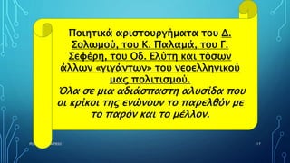 ΡΟΥΣΣΗ ΜΑΡΙΑ ΠΕ02 17
Ποιητικά αριστουργήματα του Δ.
Σολωμού, του Κ. Παλαμά, του Γ.
Σεφέρη, του Οδ. Ελύτη και τόσων
άλλων «γιγάντων» του νεοελληνικού
μας πολιτισμού.
Όλα σε μια αδιάσπαστη αλυσίδα που
οι κρίκοι της ενώνουν το παρελθόν με
το παρόν και το μέλλον.
 