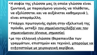•Η σοφία της γλώσσα μας (η οποία γλώσσα είναι
ζωντανή, με παραγόμενο γεγονός να πλάθεται,
να εξελίσσεται και να αυξάνεται καθημερινά ),
είναι απαράμιλλη.
•Υπάρχει πρωτογενής σχέση στην εξελικτική της
πρόοδο, μεταξύ του σημαίνοντος(λέξη) και του
σημαινόμενου (έννοια, σημασία).
•με την ελληνική γλώσσα (θεραπαινίδα των
γραμμάτων, επιστημών και τεχνών), μπορούμε να
εκφραστούμε με χειρουργική ακρίβεια.ΡΟΥΣΣΗ ΜΑΡΙΑ ΠΕ02 20
 