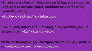 •Επιπλέον, η ελληνική γλώσσα έχει λέξεις για έννοιες οι
οποίες παραμένουν χωρίς απόδοση στις υπόλοιπες
γλώσσες, όπως
«άμιλλα», «θαλπωρή», «φιλότιμο».
Είναι η μόνη που τραβά μια αδρή, διαχωριστική γραμμή
ανάμεσα στη «ζωή» και τον «βίο».
Μόνον αυτή διαχωρίζει, διατηρώντας το ίδιο ριζικό θέμα,
το «συμφέρον» από το «ενδιαφέρον».
ΡΟΥΣΣΗ ΜΑΡΙΑ ΠΕ02 21
 
