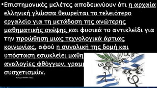 •Επιστημονικές μελέτες αποδεικνύουν ότι η αρχαία
ελληνική γλώσσα θεωρείται το τελειότερο
εργαλείο για τη μετάδοση της ανώτερης
μαθηματικής σκέψης και φυσικά το αντικλείδι για
την προώθηση μιας τεχνολογικά άρτιας
κοινωνίας, αφού η συνολική της δομή και
υπόσταση εσωκλείει μαθηματικά τέλειες
αναλογίες φθόγγων, γραμμάτων και γλωσσικών
συσχετισμών.
ΡΟΥΣΣΗ ΜΑΡΙΑ ΠΕ02 24
 