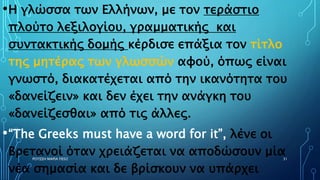 •Η γλώσσα των Ελλήνων, με τον τεράστιο
πλούτο λεξιλογίου, γραμματικής και
συντακτικής δομής κέρδισε επάξια τον τίτλο
της μητέρας των γλωσσών αφού, όπως είναι
γνωστό, διακατέχεται από την ικανότητα του
«δανείζειν» και δεν έχει την ανάγκη του
«δανείζεσθαι» από τις άλλες.
•“The Greeks must have a word for it”, λένε οι
Βρετανοί όταν χρειάζεται να αποδώσουν μία
νέα σημασία και δε βρίσκουν να υπάρχει
ΡΟΥΣΣΗ ΜΑΡΙΑ ΠΕ02 31
 