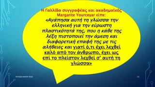 ΡΟΥΣΣΗ ΜΑΡΙΑ ΠΕ02 33
Η Γαλλίδα συγγραφέας και ακαδημαϊκός
Μargarite Yourceyar είπε:
«Αγάπησα αυτή τη γλώσσα την
ελληνική για την εύρωστη
πλαστικότητά της, που η κάθε της
λέξη πιστοποιεί την άμεση και
διαφορετική επαφή της με τις
αλήθειες και γιατί ό,τι έχει λεχθεί
καλό από τον άνθρωπο, έχει ως
επί το πλείστον λεχθεί σ’ αυτή τη
γλώσσα»
 