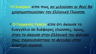 •O Κικέρων είπε πως αν μιλούσαν οι θεοί θα
χρησιμοποιούσαν την Ελληνική Γλώσσα.
• O Γερμανός Γκαίτε είπε ότι άκουσε το
Ευαγγέλιο σε διάφορες γλώσσες, όμως,
όταν το άκουσε στην Ελληνική του φάνηκε
πως παρουσιάστηκε το φεγγάρι στον
έναστρο ουρανό.ΡΟΥΣΣΗ ΜΑΡΙΑ ΠΕ02 36
 