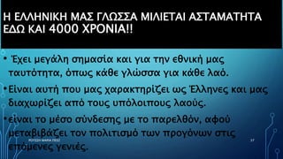 Η ΕΛΛΗΝΙΚΗ ΜΑΣ ΓΛΩΣΣΑ ΜΙΛΙΕΤΑΙ ΑΣΤΑΜΑΤΗΤΑ
ΕΔΩ ΚΑΙ 4000 ΧΡΟΝΙΑ!!
• Έχει μεγάλη σημασία και για την εθνική μας
ταυτότητα, όπως κάθε γλώσσα για κάθε λαό.
•Είναι αυτή που μας χαρακτηρίζει ως Έλληνες και μας
διαχωρίζει από τους υπόλοιπους λαούς.
•είναι το μέσο σύνδεσης με το παρελθόν, αφού
μεταβιβάζει τον πολιτισμό των προγόνων στις
επόμενες γενιές.
ΡΟΥΣΣΗ ΜΑΡΙΑ ΠΕ02 37
 