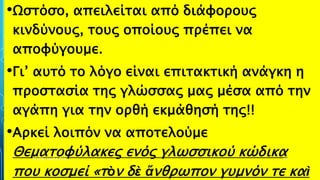 •Ωστόσο, απειλείται από διάφορους
κινδύνους, τους οποίους πρέπει να
αποφύγουμε.
•Γι’ αυτό το λόγο είναι επιτακτική ανάγκη η
προστασία της γλώσσας μας μέσα από την
αγάπη για την ορθή εκμάθησή της!!
•Αρκεί λοιπόν να αποτελούμε
Θεματοφύλακες ενός γλωσσικού κώδικα
που κοσμεί «τὸν δὲ ἄνθρωπον γυμνόν τε καὶ
ΡΟΥΣΣΗ ΜΑΡΙΑ ΠΕ02 39
 