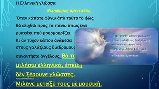 ΡΟΥΣΣΗ ΜΑΡΙΑ ΠΕ02 4
Η Ελληνική γλώσσα
Νικηφόρος Βρεττάκος
Ὅταν κάποτε φύγω ἀπὸ τοῦτο τὸ φῶς
θὰ ἑλιχθῶ πρὸς τὰ πάνω ὅπως ἕνα
ρυακάκι ποὺ μουρμουρίζει.
Κι ἂν τυχὸν κάπου ἀνάμεσα
στοὺς γαλάζιους διαδρόμους
συναντήσω ἀγγέλους, θὰ τοὺς
μιλήσω ἑλληνικά, ἐπειδὴ
δὲν ξέρουνε γλῶσσες.
Μιλᾶνε μεταξύ τους μὲ μουσική.
 