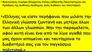 • Φρανγκίσκος Λιγκόρα (Σύγχρονος Ιταλός καθηγητής Πανεπιστημίου και
Πρόεδρος της Διεθνούς Ακαδημίας πρός διάδοσιν του πολιτισμού)
•«Έλληνες να είστε περήφανοι που μιλάτε την
Ελληνική γλώσσα ζωντανή και μητέρα όλων
των άλλων γλωσσών. Μην την παραμελείτε,
αφού αυτή είναι ένα από τα λίγα αγαθά που
μας έχουν απομείνει και ταυτόχρονα το
διαβατήριό σας για τον παγκόσμιο
πολιτισμό.»
ΡΟΥΣΣΗ ΜΑΡΙΑ ΠΕ02 40
 