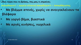 Και τώρα που το βρήκες, πες μας τι σημαίνει;
ασκαρδαμυκτί < αρχαία ελληνική ἀσκαρδαμυκτί < ἀσκαρδάμυκτος
• Με βλέμμα ατενές, χωρίς να ανοιγοκλείνουν τα
βλέφαρα
• Με γοργό βήμα, βιαστικά
• Με αργές κινήσεις, νωχελικά
ΡΟΥΣΣΗ ΜΑΡΙΑ ΠΕ02 44
 