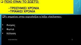  ΠΟΙΟ ΕΊΝΑΙ ΤΟ ΣΩΣΤΌ;
-ΤΡΕΙΣΉΜΙΣΙ ΧΡΌΝΙΑ
-ΤΡΙΆΜΙΣΙ ΧΡΌΝΙΑ
Τι σημαίνει στην κυριολεξία η λέξη «Λαίλαπα»;
• Άνεμος
• Φωτιά
• Κόλαση
ΡΟΥΣΣΗ ΜΑΡΙΑ ΠΕ02 45
 
