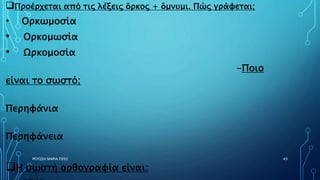 ΡΟΥΣΣΗ ΜΑΡΙΑ ΠΕ02 49
Προέρχεται από τις λέξεις ὅρκος + ὄμνυμι. Πώς γράφεται;
• Ορκωμοσία
• Ορκομωσία
• Ωρκομοσία
-Ποιο
είναι το σωστό;
Περηφάνια
Περηφάνεια
Η σωστή ορθογραφία είναι:
 