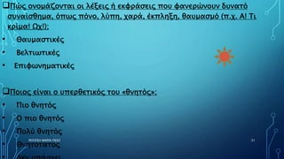 Πώς ονομάζονται οι λέξεις ή εκφράσεις που φανερώνουν δυνατό
συναίσθημα, όπως πόνο, λύπη, χαρά, έκπληξη, θαυμασμό (π.χ. Α! Τι
κρίμα! Ωχ!);
• Θαυμαστικές
• Βελτιωτικές
• Επιφωνηματικές
Ποιος είναι ο υπερθετικός του «θνητός»;
• Πιο θνητός
• Ο πιο θνητός
• Πολύ θνητός
• Θνητότατος
ΡΟΥΣΣΗ ΜΑΡΙΑ ΠΕ02 51
 