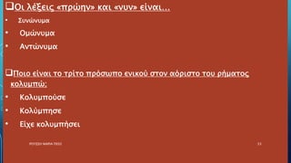 Οι λέξεις «πρώην» και «νυν» είναι…
• Συνώνυμα
• Ομώνυμα
• Αντώνυμα
Ποιο είναι το τρίτο πρόσωπο ενικού στον αόριστο του ρήματος
κολυμπώ;
• Κολυμπούσε
• Κολύμπησε
• Είχε κολυμπήσει
ΡΟΥΣΣΗ ΜΑΡΙΑ ΠΕ02 53
 