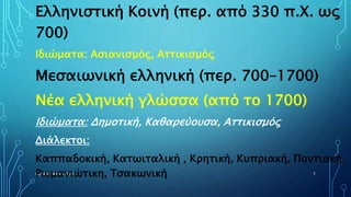 ΡΟΥΣΣΗ ΜΑΡΙΑ ΠΕ02 7
Ελληνιστική Κοινή (περ. από 330 π.Χ. ως
700)
Ιδιώματα: Ασιανισμός, Αττικισμός
Μεσαιωνική ελληνική (περ. 700–1700)
Νέα ελληνική γλώσσα (από το 1700)
Ιδιώματα: Δημοτική, Καθαρεύουσα, Αττικισμός
Διάλεκτοι:
Καππαδοκική, Κατωιταλική , Κρητική, Κυπριακή, Ποντιακή,
Ρωμανιώτικη, Τσακωνική
 