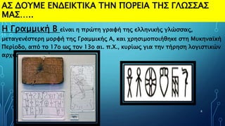 ΑΣ ΔΟΥΜΕ ΕΝΔΕΙΚΤΙΚΑ ΤΗΝ ΠΟΡΕΙΑ ΤΗΣ ΓΛΩΣΣΑΣ
ΜΑΣ…..
Η Γραμμική Β είναι η πρώτη γραφή της ελληνικής γλώσσας,
μεταγενέστερη μορφή της Γραμμικής Α, και χρησιμοποιήθηκε στη Μυκηναϊκή
Περίοδο, από το 17ο ως τον 13ο αι. π.Χ., κυρίως για την τήρηση λογιστικών
αρχείων στα ανάκτορα.
ΡΟΥΣΣΗ ΜΑΡΙΑ ΠΕ02 8
 