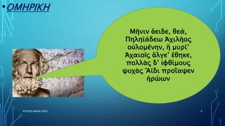 •ΟΜΗΡΙΚΗ
ΡΟΥΣΣΗ ΜΑΡΙΑ ΠΕ02 9
Μῆνιν ἄειδε, θεά,
Πηληϊάδεω Ἀχιλῆος
οὐλομένην, ἣ μυρί’
Ἀχαιοῖς ἄλγε’ ἔθηκε,
πολλὰς δ’ ἰφθίμους
ψυχὰς Ἄϊδι προΐαψεν
ἡρώων
 