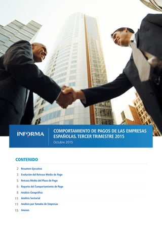 1COMPORTAMIENTO DE PAGOS DE LAS EMPRESAS ESPAÑOLAS T3 2015 // OCTUBRE 2015
CONTENIDO
Evolución del Retraso Medio de Pago
Resumen Ejecutivo2
11
8
6
5
3
Retraso Medio del Plazo de Pago
Reparto del Comportamiento de Pago
Análisis Geográfico
Análisis Sectorial
COMPORTAMIENTO DE PAGOS DE LAS EMPRESAS
ESPAÑOLAS.TERCER TRIMESTRE 2015
Octubre 2015
11 Análisis por Tamaño de Empresas
15 Anexos
 