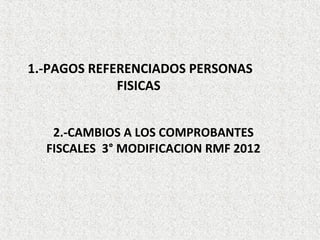 1.-PAGOS REFERENCIADOS PERSONAS
             FISICAS


   2.-CAMBIOS A LOS COMPROBANTES
  FISCALES 3° MODIFICACION RMF 2012
 