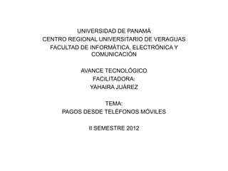 UNIVERSIDAD DE PANAMÁ
CENTRO REGIONAL UNIVERSITARIO DE VERAGUAS
  FACULTAD DE INFORMÁTICA, ELECTRÓNICA Y
               COMUNICACIÓN

           AVANCE TECNOLÓGICO
               FACILITADORA:
              YAHAIRA JUÁREZ

                 TEMA:
     PAGOS DESDE TELÉFONOS MÓVILES

             II SEMESTRE 2012
 