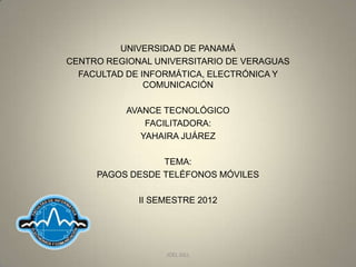 UNIVERSIDAD DE PANAMÁ
CENTRO REGIONAL UNIVERSITARIO DE VERAGUAS
  FACULTAD DE INFORMÁTICA, ELECTRÓNICA Y
               COMUNICACIÓN

           AVANCE TECNOLÓGICO
               FACILITADORA:
              YAHAIRA JUÁREZ

                 TEMA:
     PAGOS DESDE TELÉFONOS MÓVILES

             II SEMESTRE 2012




                  JOEL GILL
 