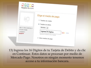 13) Ingresa los 16 Dígitos de tu Tarjeta de Debito y da clic
   en Continuar. Estos datos se procesan por medio de
 Mercado Pago. Nosotros en ningún momento tenemos
             acceso a tu información bancara.
 