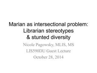 Marian as intersectional problem: 
Librarian stereotypes 
& stunted diversity 
Nicole Pagowsky, MLIS, MS 
LIS590DU Guest Lecture 
October 28, 2014 
 