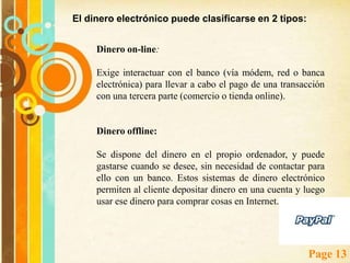 Dinero electrónico o e-cash Dinero Electrónico (Anónimo e Identificado):El concepto de dinero electrónico es amplio, y difícil de definir en un medio tan extenso como el de los medios de pago electrónicos (EPS). A todos los efectos se definirá el dinero electrónico como aquel dinero creado, cambiado y gastado de forma electrónica. Este dinero tiene un equivalente directo en el mundo real: la moneda. 