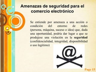 Seguridad Para El Comercio Electrónico La seguridad en el comercio electrónico y específicamente en las transacciones comerciales es un aspecto de suma importancia. Para ello es necesario disponer de un servidor seguro a través del cual toda la información confidencial es encriptada y viaja de forma segura, esto brinda confianza tanto a proveedores como a compradoresal realizar una transacción por Internet, el comprador teme por la posibilidad de que sus datos personales (nombre, dirección, número de tarjeta de crédito, etc.) sean interceptados por "alguien", y suplante así su identidad; de igual forma el vendedor necesita asegurarse de que los datos enviados sean de quien dice serlos.