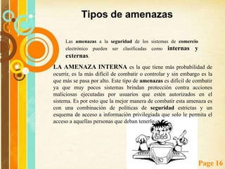 Amenazas de seguridad para el comercio electrónico Se entiende por amenaza a una acción o condición del entorno de redes (persona, máquina, suceso o idea) que, dada una oportunidad, podría dar lugar a que se produjese una violación en la seguridad (confidencialidad, integridad, disponibilidad o uso legitimo)