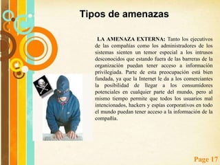 Tipos de amenazasLas amenazas a la seguridad de los sistemas de comercio electrónico pueden ser clasificadas como internas y externas. LA AMENAZA INTERNA es la que tiene más probabilidad de ocurrir, es la más difícil de combatir o controlar y sin embargo es la que más se pasa por alto. Este tipo de amenazas es difícil de combatir ya que muy pocos sistemas brindan protección contra acciones maliciosas ejecutadas por usuarios que estén autorizados en el sistema. Es por esto que la mejor manera de combatir esta amenaza es con una combinación de políticas de seguridad estrictas y un esquema de acceso a información privilegiada que solo le permita el acceso a aquellas personas que deban tenerlo. 