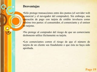 Protocolos de seguridad SSL y SET SSL (Secure Sockets Layer) es un protocolo de propósito general para establecer comunicaciones seguras, propuesto en 1994 por Netscape Communications Corporation junto con su primera versión del Navigator.Para pagar, el usuario debe rellenar un formulario con sus datos personales (tanto para el caso del envío de los bienes comprados, como para comprobar la veracidad de la información de pago), y los datos correspondientes a su tarjeta de crédito (número, fecha de caducidad, titular).